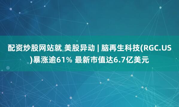 配资炒股网站就 美股异动 | 脑再生科技(RGC.US)暴涨逾61% 最新市值达6.7亿美元