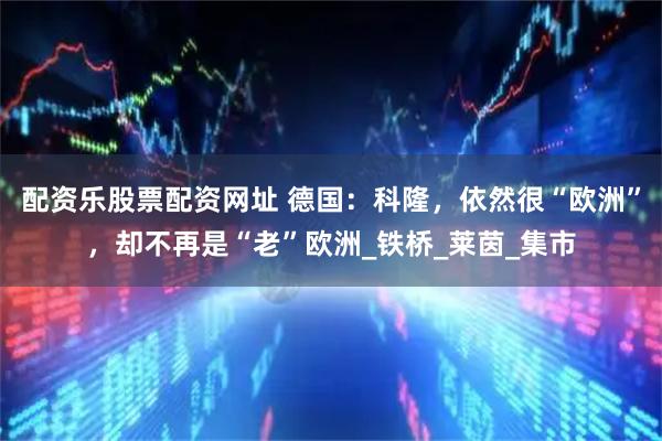 配资乐股票配资网址 德国：科隆，依然很“欧洲”，却不再是“老”欧洲_铁桥_莱茵_集市