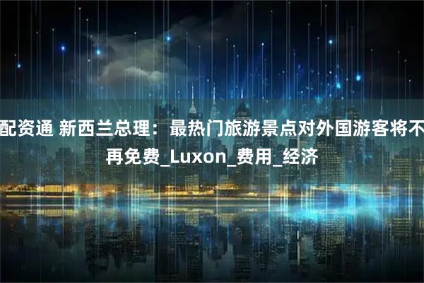 配资通 新西兰总理：最热门旅游景点对外国游客将不再免费_Luxon_费用_经济