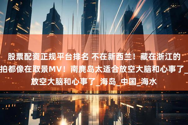 股票配资正规平台排名 不在新西兰！藏在浙江的小众岛屿，随便拍都像在取景MV！南麂岛太适合放空大脑和心事了_海岛_中国_海水