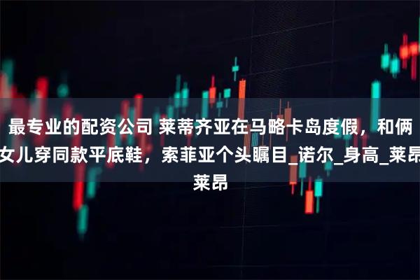 最专业的配资公司 莱蒂齐亚在马略卡岛度假，和俩女儿穿同款平底鞋，索菲亚个头瞩目_诺尔_身高_莱昂