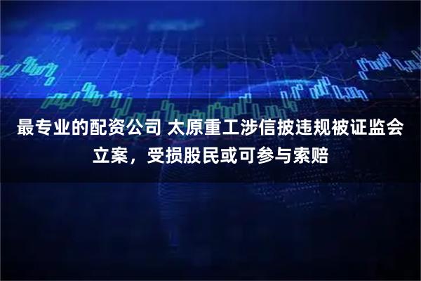 最专业的配资公司 太原重工涉信披违规被证监会立案，受损股民或可参与索赔