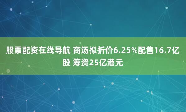 股票配资在线导航 商汤拟折价6.25%配售16.7亿股 筹资25亿港元