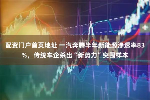 配资门户首页地址 一汽奔腾半年新能源渗透率83%，传统车企杀出“新势力”突围样本
