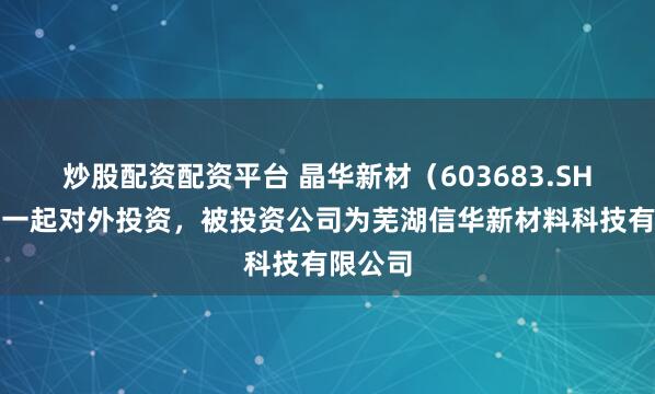 炒股配资配资平台 晶华新材（603683.SH）新增一起对外投资，被投资公司为芜湖信华新材料科技有限公司