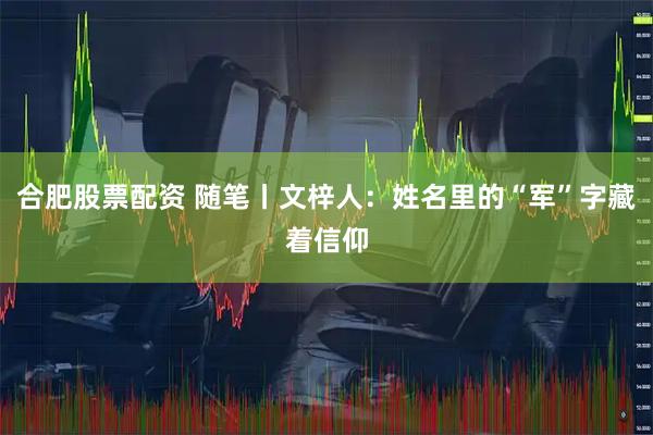合肥股票配资 随笔丨文梓人：姓名里的“军”字藏着信仰